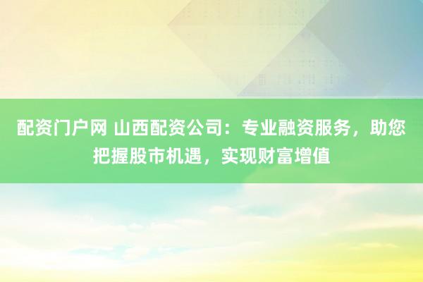 配资门户网 山西配资公司：专业融资服务，助您把握股市机遇，实现财富增值
