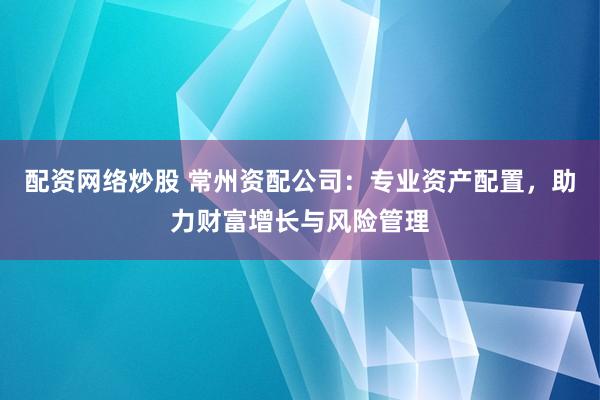 配资网络炒股 常州资配公司：专业资产配置，助力财富增长与风险管理