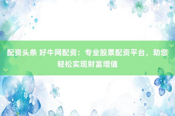 配资头条 好牛网配资：专业股票配资平台，助您轻松实现财富增值