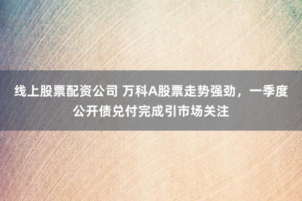 线上股票配资公司 万科A股票走势强劲，一季度公开债兑付完成引市场关注