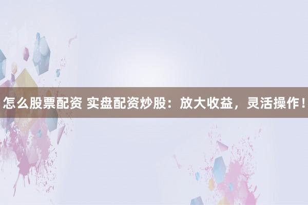 怎么股票配资 实盘配资炒股：放大收益，灵活操作！