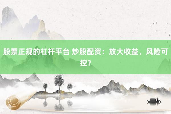 股票正规的杠杆平台 炒股配资：放大收益，风险可控？