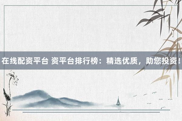 在线配资平台 资平台排行榜：精选优质，助您投资！