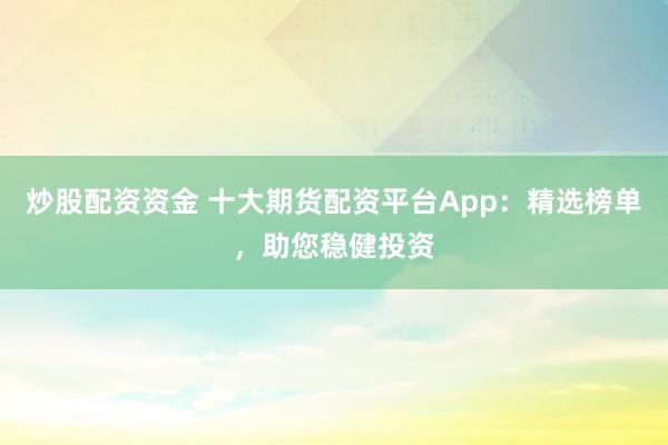 炒股配资资金 十大期货配资平台App：精选榜单，助您稳健投资