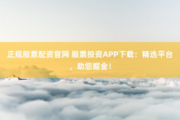正规股票配资官网 股票投资APP下载：精选平台，助您掘金！