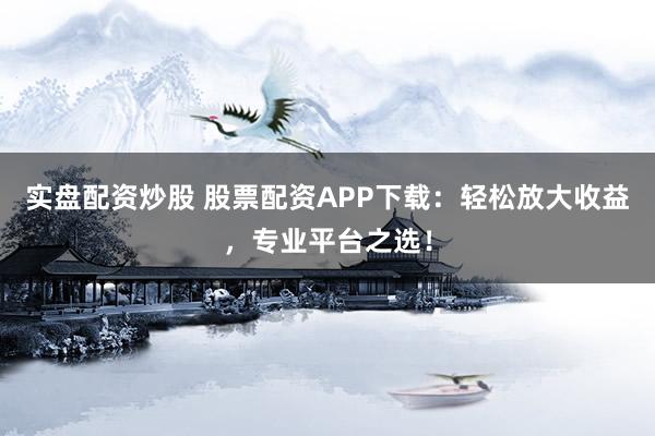 实盘配资炒股 股票配资APP下载：轻松放大收益，专业平台之选！