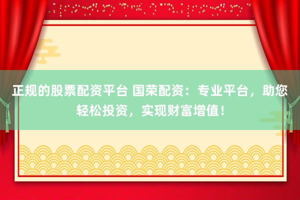 正规的股票配资平台 国荣配资：专业平台，助您轻松投资，实现财富增值！