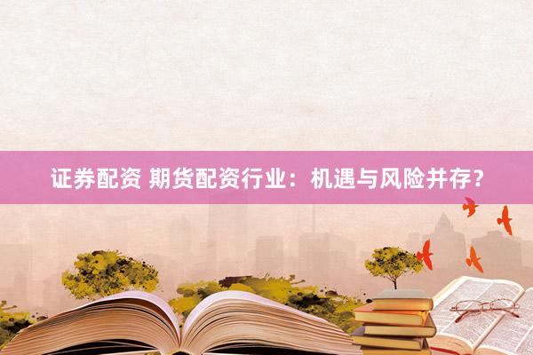 证券配资 期货配资行业：机遇与风险并存？