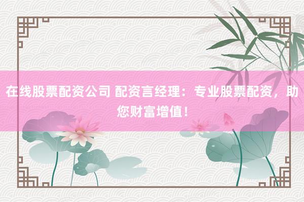 在线股票配资公司 配资言经理：专业股票配资，助您财富增值！