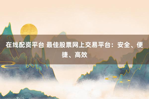 在线配资平台 最佳股票网上交易平台：安全、便捷、高效