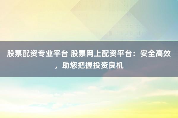 股票配资专业平台 股票网上配资平台：安全高效，助您把握投资良机