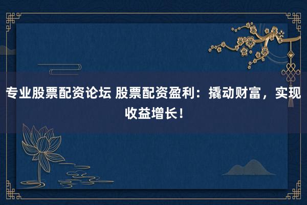 专业股票配资论坛 股票配资盈利：撬动财富，实现收益增长！