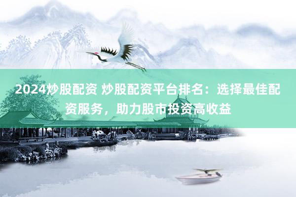 2024炒股配资 炒股配资平台排名：选择最佳配资服务，助力股市投资高收益