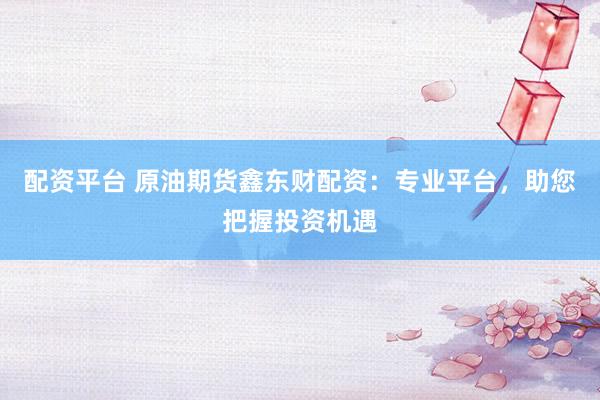 配资平台 原油期货鑫东财配资：专业平台，助您把握投资机遇