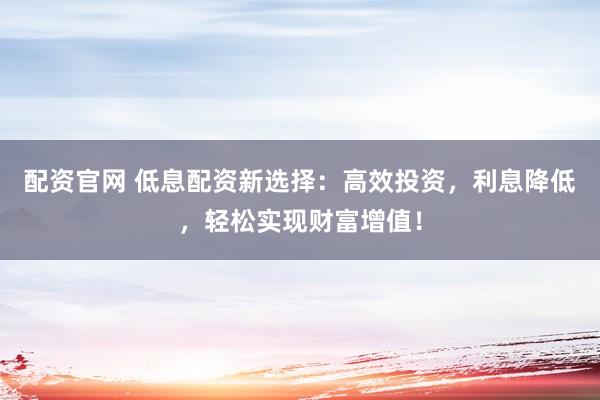 配资官网 低息配资新选择：高效投资，利息降低，轻松实现财富增值！