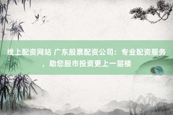 线上配资网站 广东股票配资公司：专业配资服务，助您股市投资更上一层楼