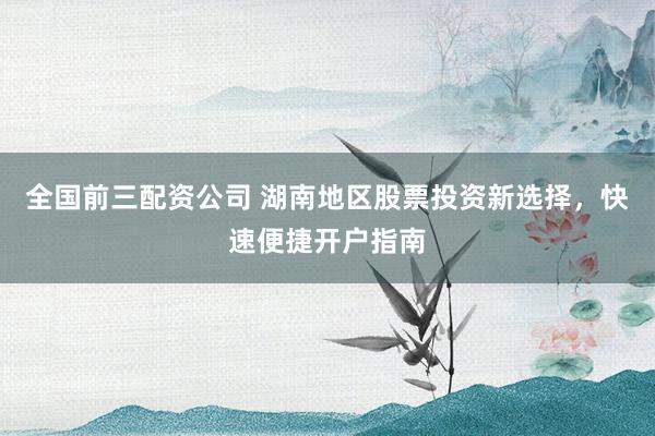 全国前三配资公司 湖南地区股票投资新选择，快速便捷开户指南