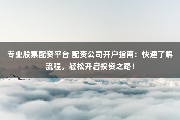 专业股票配资平台 配资公司开户指南：快速了解流程，轻松开启投资之路！