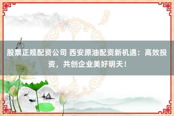 股票正规配资公司 西安原油配资新机遇：高效投资，共创企业美好明天！