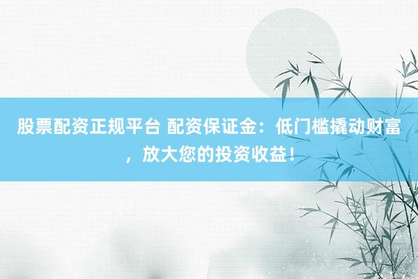 股票配资正规平台 配资保证金：低门槛撬动财富，放大您的投资收益！