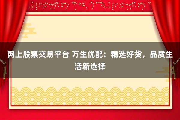 网上股票交易平台 万生优配：精选好货，品质生活新选择