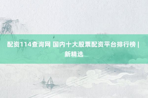 配资114查询网 国内十大股票配资平台排行榜 | 新精选