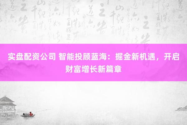 实盘配资公司 智能投顾蓝海：掘金新机遇，开启财富增长新篇章
