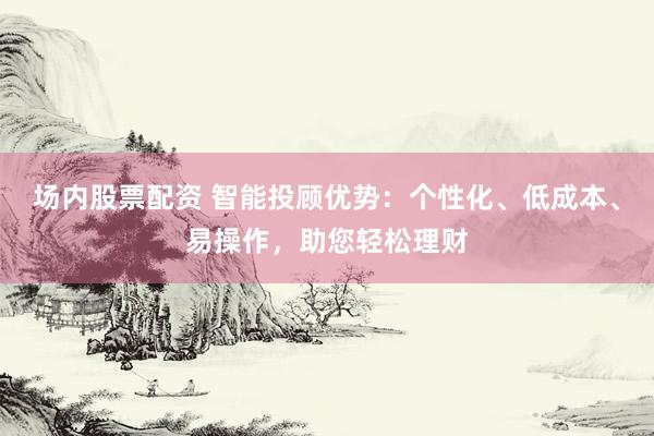 场内股票配资 智能投顾优势：个性化、低成本、易操作，助您轻松理财