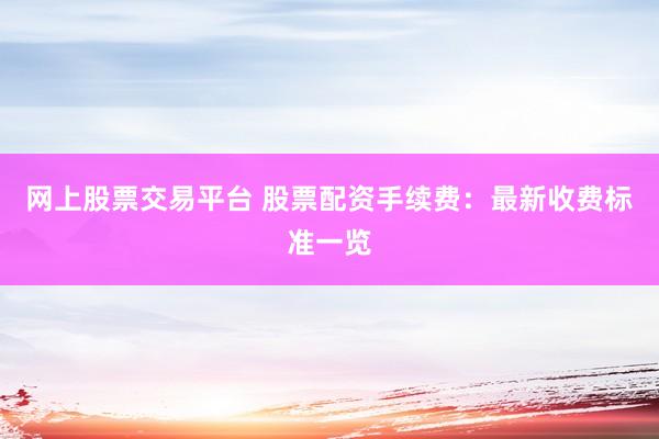网上股票交易平台 股票配资手续费：最新收费标准一览