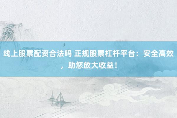 线上股票配资合法吗 正规股票杠杆平台：安全高效，助您放大收益！
