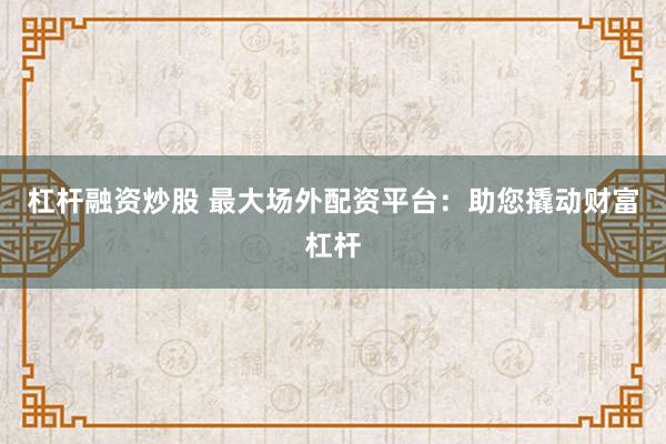 杠杆融资炒股 最大场外配资平台：助您撬动财富杠杆