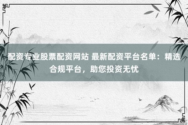 配资专业股票配资网站 最新配资平台名单：精选合规平台，助您投资无忧