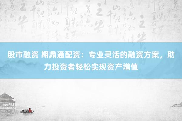 股市融资 期鼎通配资：专业灵活的融资方案，助力投资者轻松实现资产增值
