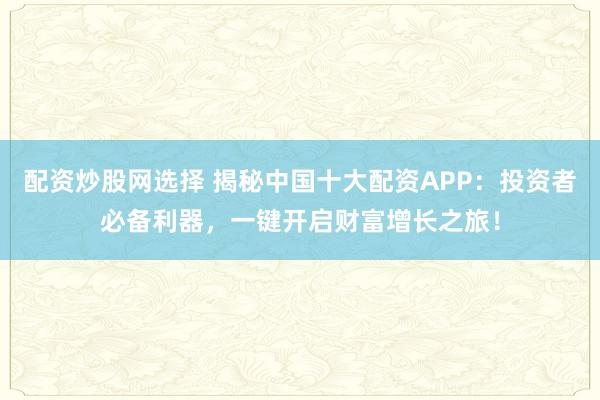 配资炒股网选择 揭秘中国十大配资APP：投资者必备利器，一键开启财富增长之旅！