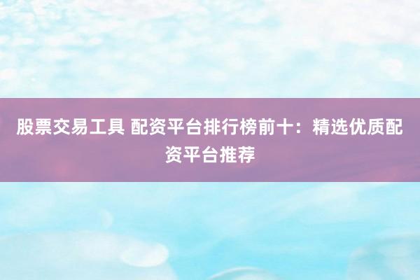 股票交易工具 配资平台排行榜前十：精选优质配资平台推荐
