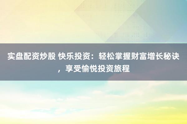 实盘配资炒股 快乐投资：轻松掌握财富增长秘诀，享受愉悦投资旅程