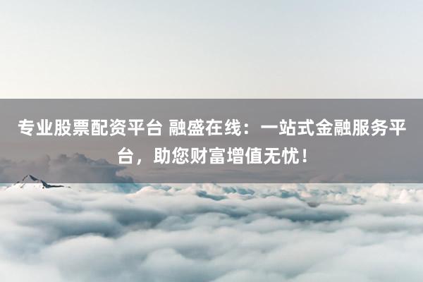 专业股票配资平台 融盛在线：一站式金融服务平台，助您财富增值无忧！