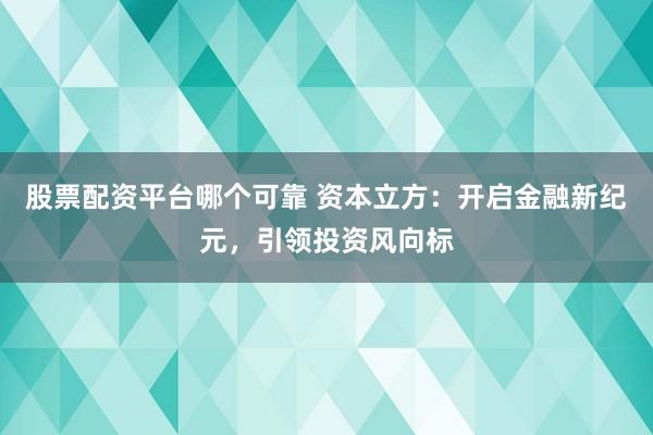 股票配资平台哪个可靠 资本立方：开启金融新纪元，引领投资风向标