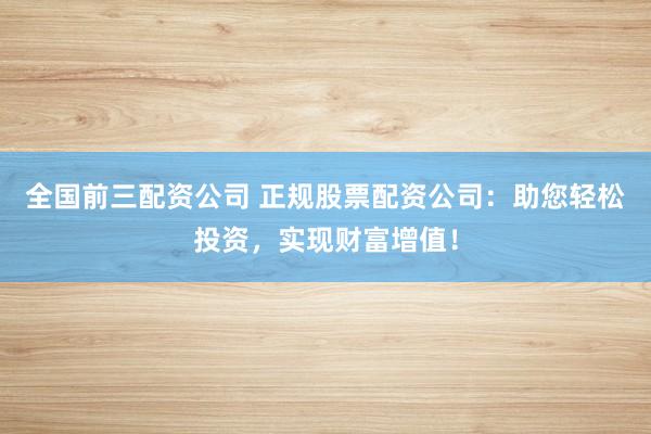 全国前三配资公司 正规股票配资公司：助您轻松投资，实现财富增值！