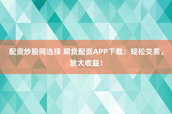 配资炒股网选择 期货配资APP下载：轻松交易，放大收益！