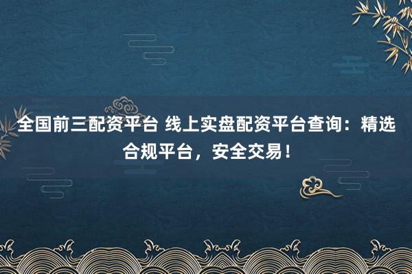 全国前三配资平台 线上实盘配资平台查询：精选合规平台，安全交易！