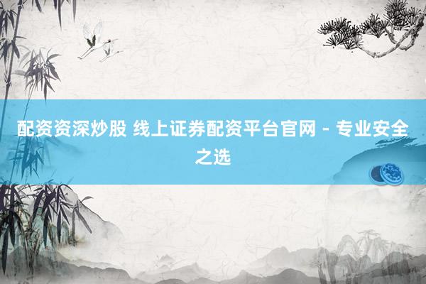 配资资深炒股 线上证券配资平台官网 - 专业安全之选