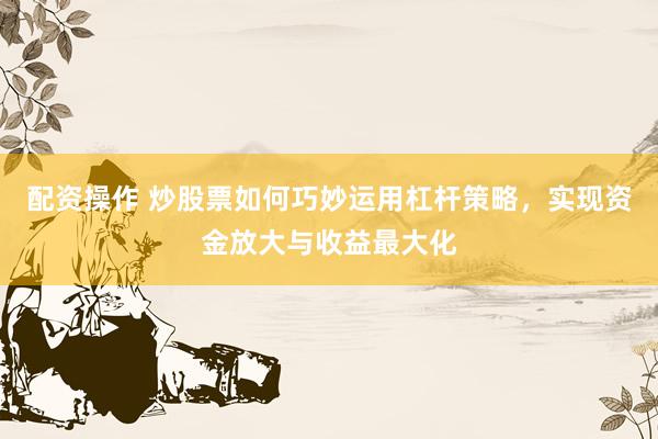 配资操作 炒股票如何巧妙运用杠杆策略，实现资金放大与收益最大化