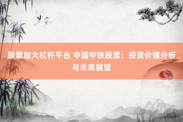 股票加大杠杆平台 中国中铁股票：投资价值分析与未来展望