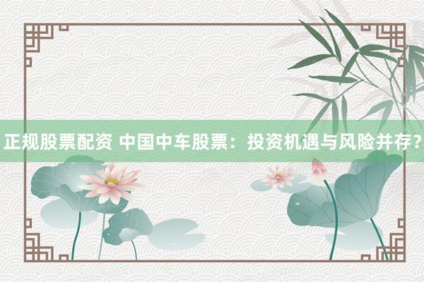 正规股票配资 中国中车股票：投资机遇与风险并存？