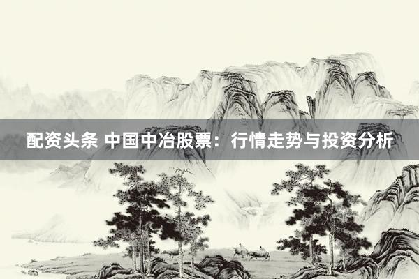 配资头条 中国中冶股票：行情走势与投资分析