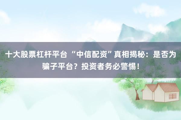 十大股票杠杆平台 “中信配资”真相揭秘：是否为骗子平台？投资者务必警惕！