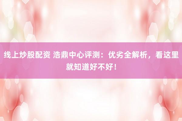 线上炒股配资 浩鼎中心评测：优劣全解析，看这里就知道好不好！