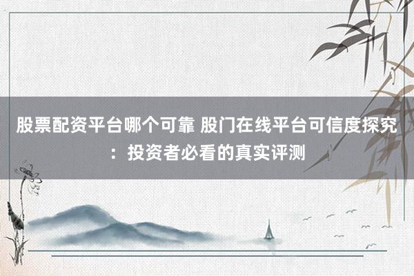 股票配资平台哪个可靠 股门在线平台可信度探究：投资者必看的真实评测