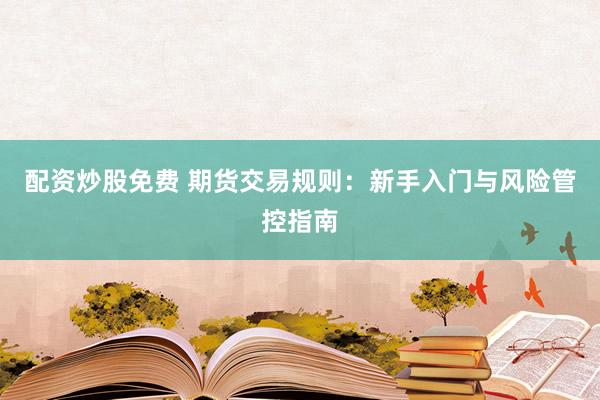 配资炒股免费 期货交易规则：新手入门与风险管控指南